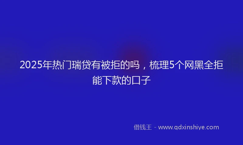 2025年热门瑞贷有被拒的吗，梳理5个网黑全拒能下款的口子