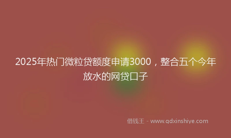 2025年热门微粒贷额度申请3000，整合五个今年放水的网贷口子