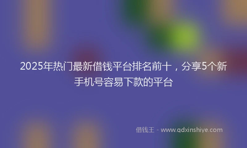 2025年热门最新借钱平台排名前十，分享5个新手机号容易下款的平台