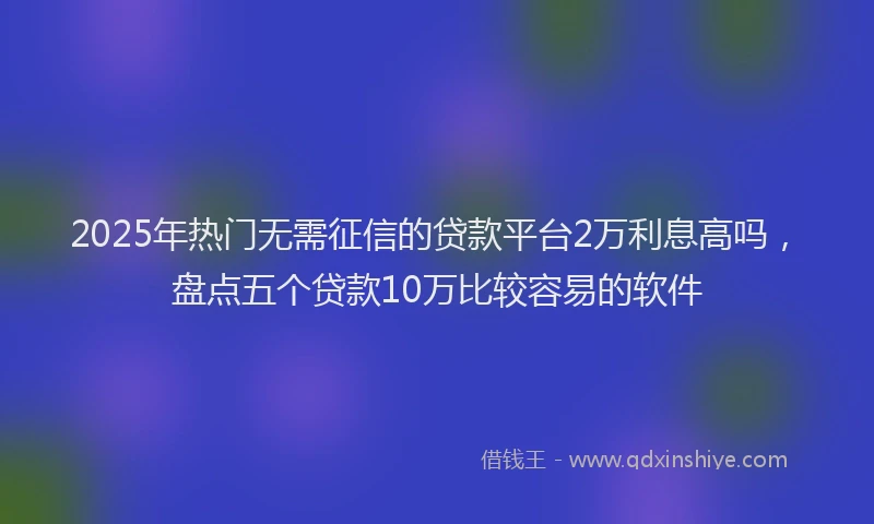 2025年热门无需征信的贷款平台2万利息高吗，盘点五个贷款10万比较容易的软件