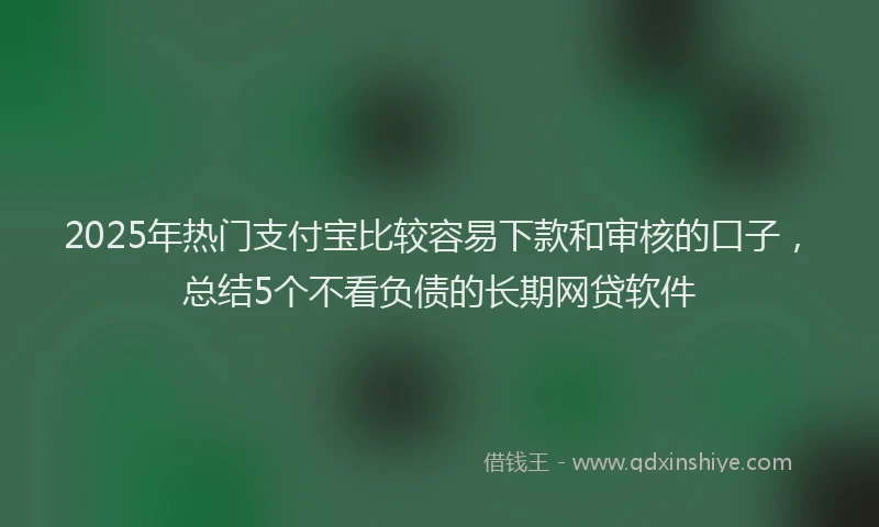 2025年热门支付宝比较容易下款和审核的口子，总结5个不看负债的长期网贷软件