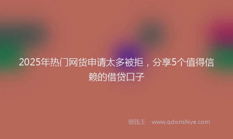 2025年热门网货申请太多被拒，分享5个值得信赖的借贷口子