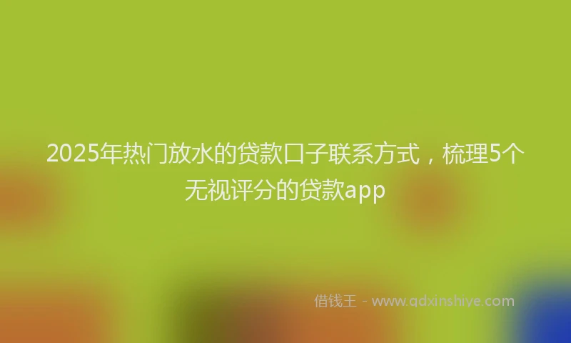 2025年热门放水的贷款口子联系方式，梳理5个无视评分的贷款app