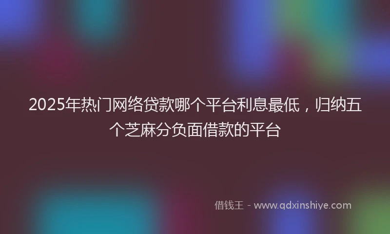 2025年热门网络贷款哪个平台利息最低，归纳五个芝麻分负面借款的平台