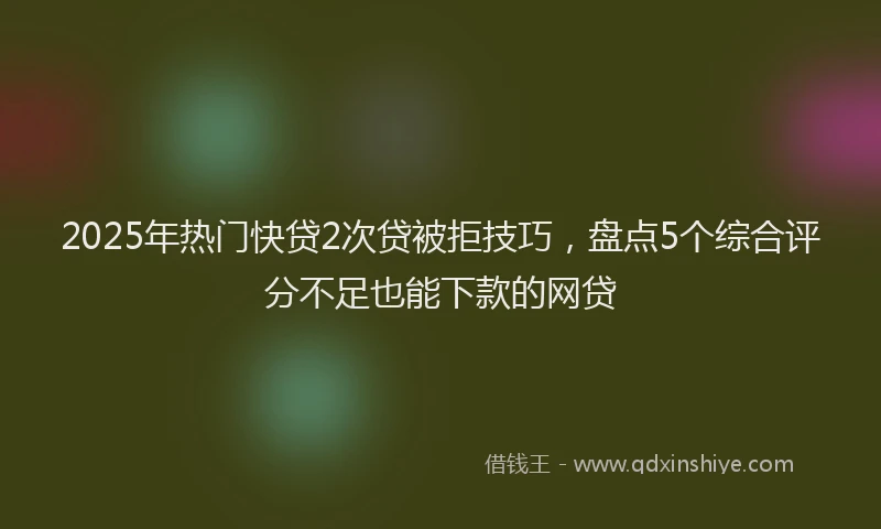2025年热门快贷2次贷被拒技巧，盘点5个综合评分不足也能下款的网贷