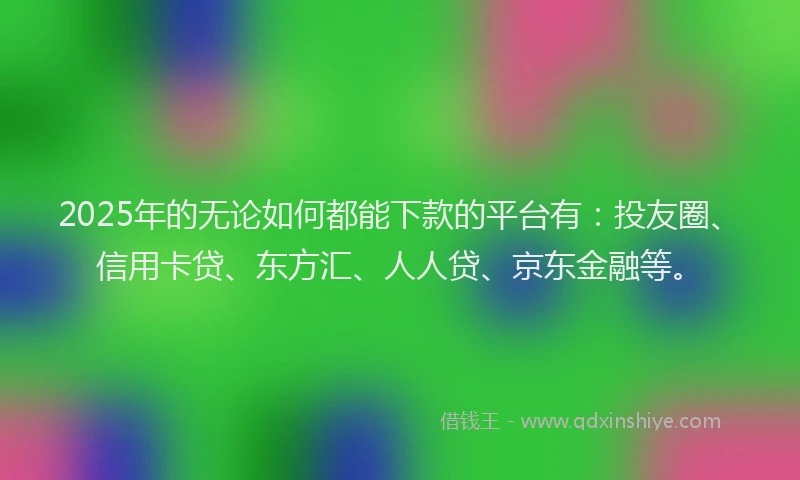2025年的无论如何都能下款的平台有：投友圈、信用卡贷、东方汇、人人贷、京东金融等。