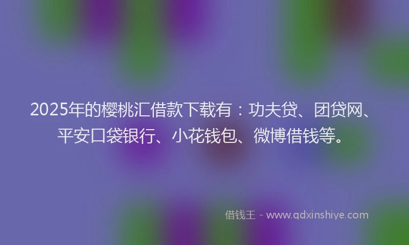 2025年的樱桃汇借款下载有：功夫贷、团贷网、平安口袋银行、小花钱包、微博借钱等。