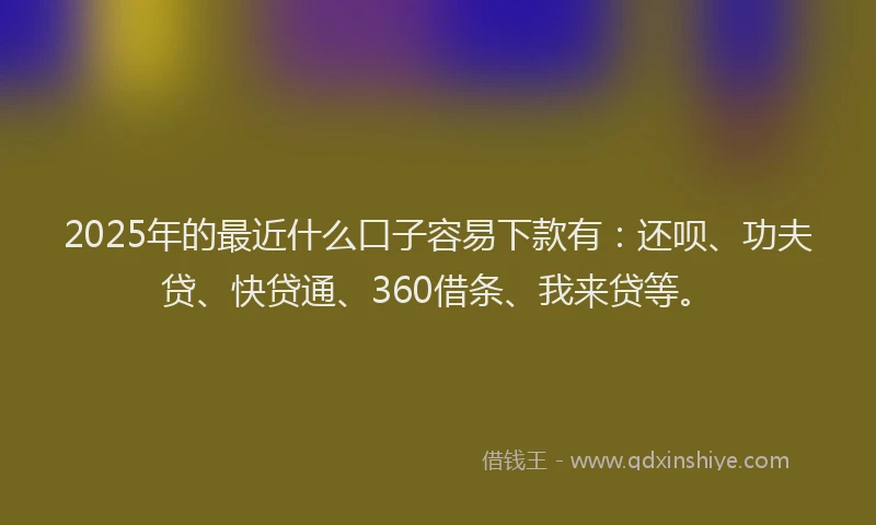 2025年的最近什么口子容易下款有：还呗、功夫贷、快贷通、360借条、我来贷等。
