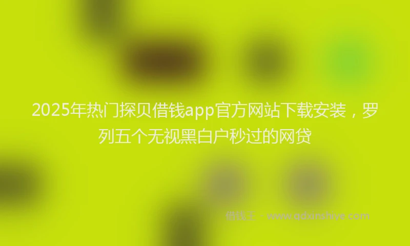2025年热门探贝借钱app官方网站下载安装，罗列五个无视黑白户秒过的网贷