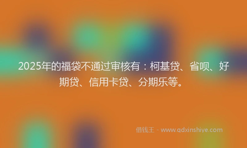 2025年的福袋不通过审核有：柯基贷、省呗、好期贷、信用卡贷、分期乐等。