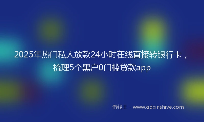 2025年热门私人放款24小时在线直接转银行卡，梳理5个黑户0门槛贷款app