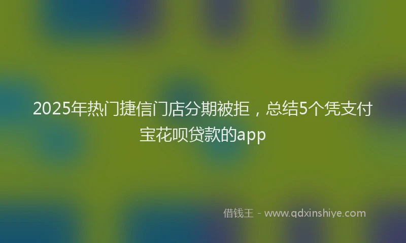 2025年热门捷信门店分期被拒，总结5个凭支付宝花呗贷款的app