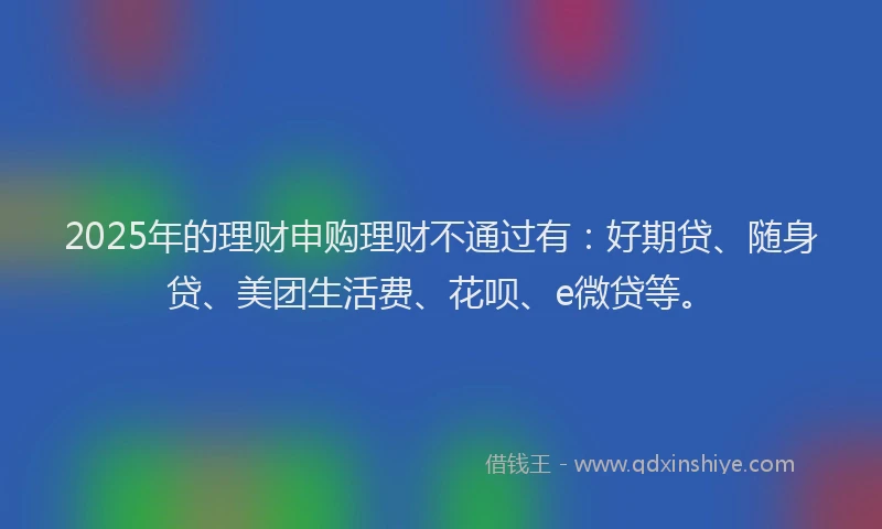 2025年的理财申购理财不通过有：好期贷、随身贷、美团生活费、花呗、e微贷等。