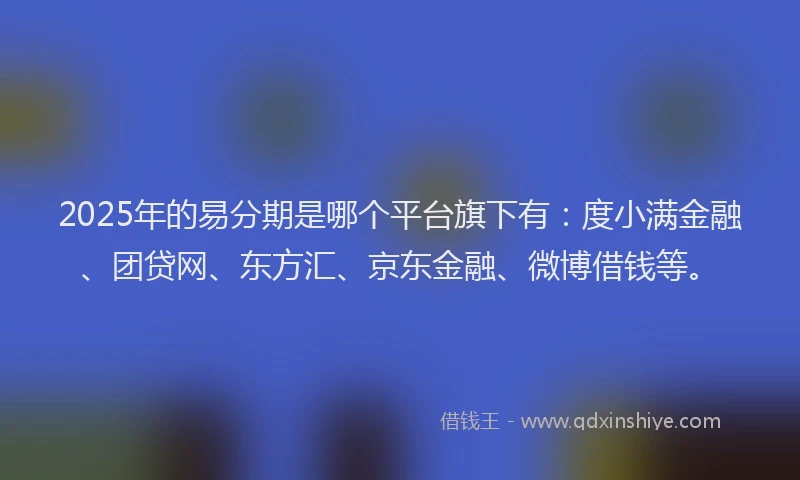 2025年的易分期是哪个平台旗下有：度小满金融、团贷网、东方汇、京东金融、微博借钱等。