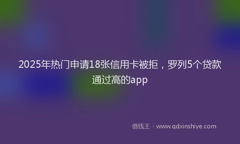 2025年热门申请18张信用卡被拒，罗列5个贷款通过高的app