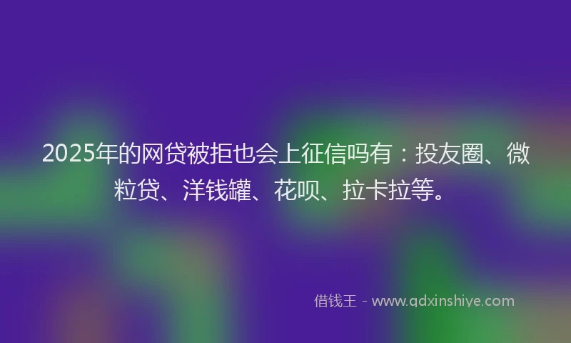 2025年的网贷被拒也会上征信吗有：投友圈、微粒贷、洋钱罐、花呗、拉卡拉等。
