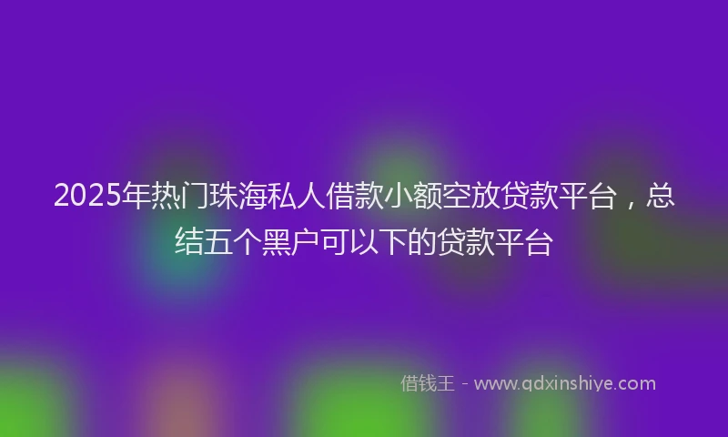 2025年热门珠海私人借款小额空放贷款平台，总结五个黑户可以下的贷款平台
