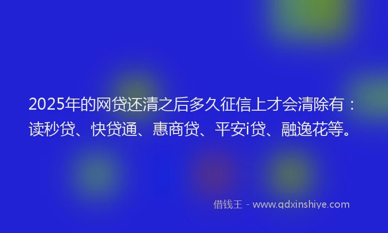 2025年的网贷还清之后多久征信上才会清除有：读秒贷、快贷通、惠商贷、平安i贷、融逸花等。