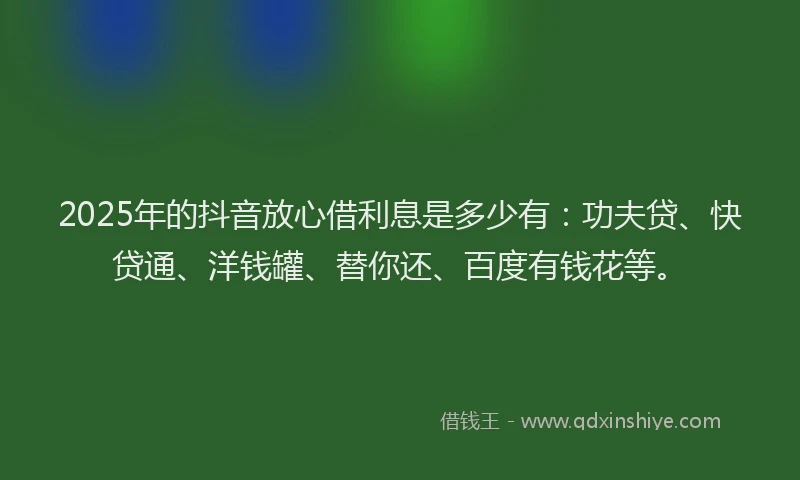 2025年的抖音放心借利息是多少有：功夫贷、快贷通、洋钱罐、替你还、百度有钱花等。