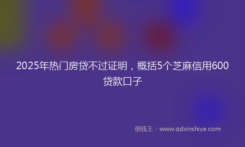2025年热门房贷不过证明，概括5个芝麻信用600贷款口子