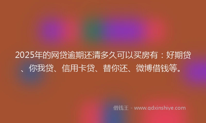 2025年的网贷逾期还清多久可以买房有：好期贷、你我贷、信用卡贷、替你还、微博借钱等。