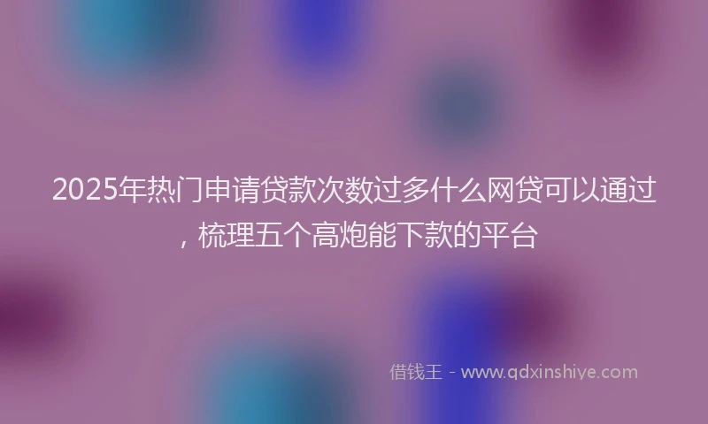 2025年热门申请贷款次数过多什么网贷可以通过，梳理五个高炮能下款的平台