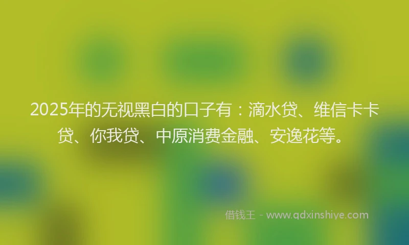 2025年的无视黑白的口子有：滴水贷、维信卡卡贷、你我贷、中原消费金融、安逸花等。