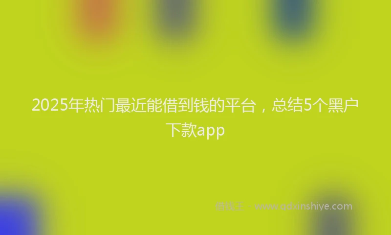 2025年热门最近能借到钱的平台，总结5个黑户下款app