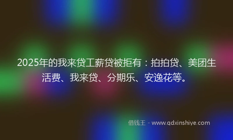 2025年的我来贷工薪贷被拒有：拍拍贷、美团生活费、我来贷、分期乐、安逸花等。
