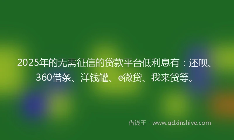 2025年的无需征信的贷款平台低利息有：还呗、360借条、洋钱罐、e微贷、我来贷等。
