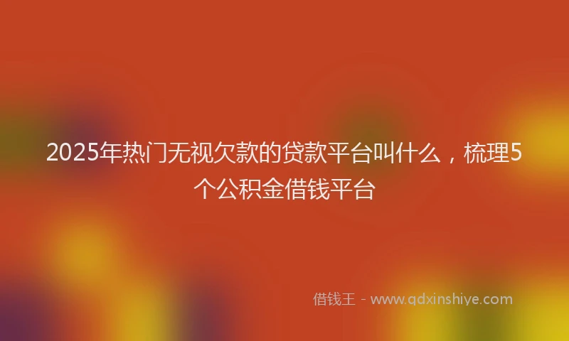 2025年热门无视欠款的贷款平台叫什么，梳理5个公积金借钱平台