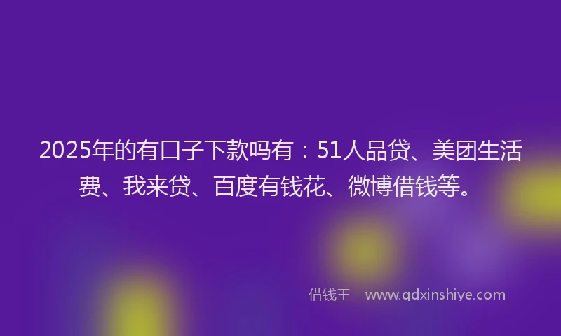 2025年的有口子下款吗有：51人品贷、美团生活费、我来贷、百度有钱花、微博借钱等。