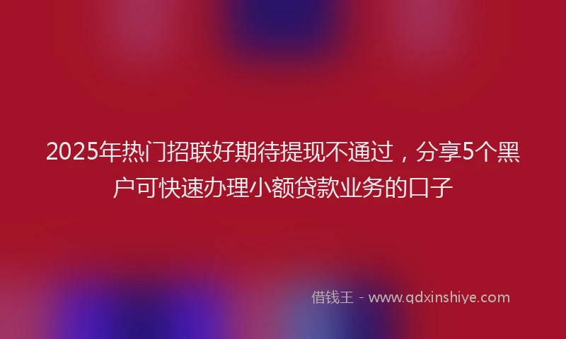 2025年热门招联好期待提现不通过，分享5个黑户可快速办理小额贷款业务的口子