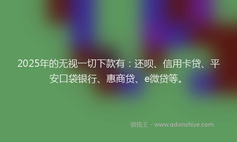 2025年的无视一切下款有：还呗、信用卡贷、平安口袋银行、惠商贷、e微贷等。