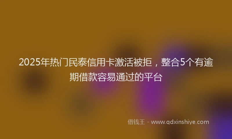 2025年热门民泰信用卡激活被拒，整合5个有逾期借款容易通过的平台