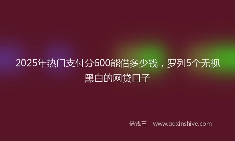 2025年热门支付分600能借多少钱，罗列5个无视黑白的网贷口子
