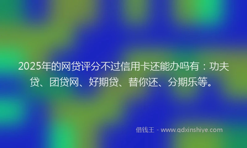 2025年的网贷评分不过信用卡还能办吗有：功夫贷、团贷网、好期贷、替你还、分期乐等。