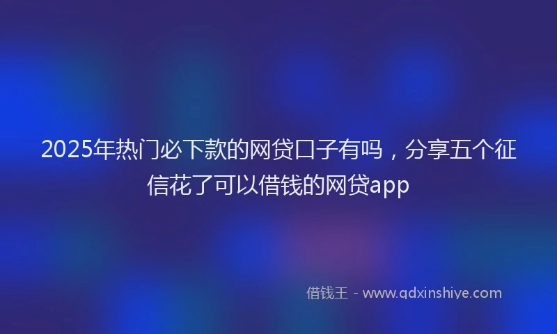 2025年热门必下款的网贷口子有吗，分享五个征信花了可以借钱的网贷app