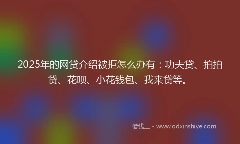 2025年的网贷介绍被拒怎么办有：功夫贷、拍拍贷、花呗、小花钱包、我来贷等。