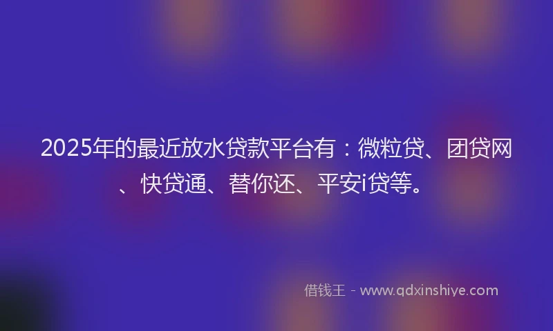 2025年的最近放水贷款平台有：微粒贷、团贷网、快贷通、替你还、平安i贷等。