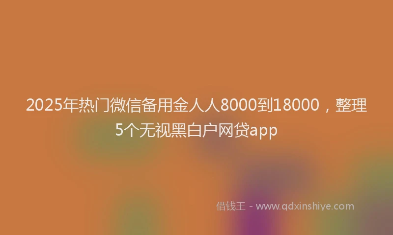 2025年热门微信备用金人人8000到18000，整理5个无视黑白户网贷app