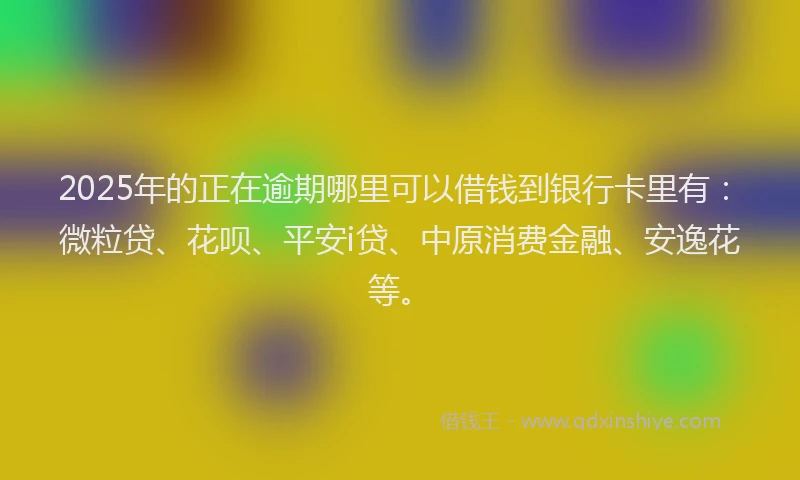 2025年的正在逾期哪里可以借钱到银行卡里有：微粒贷、花呗、平安i贷、中原消费金融、安逸花等。