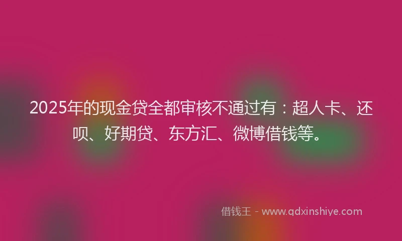 2025年的现金贷全都审核不通过有：超人卡、还呗、好期贷、东方汇、微博借钱等。