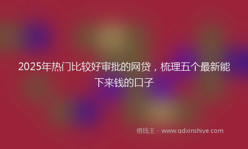 2025年热门比较好审批的网贷，梳理五个最新能下来钱的口子