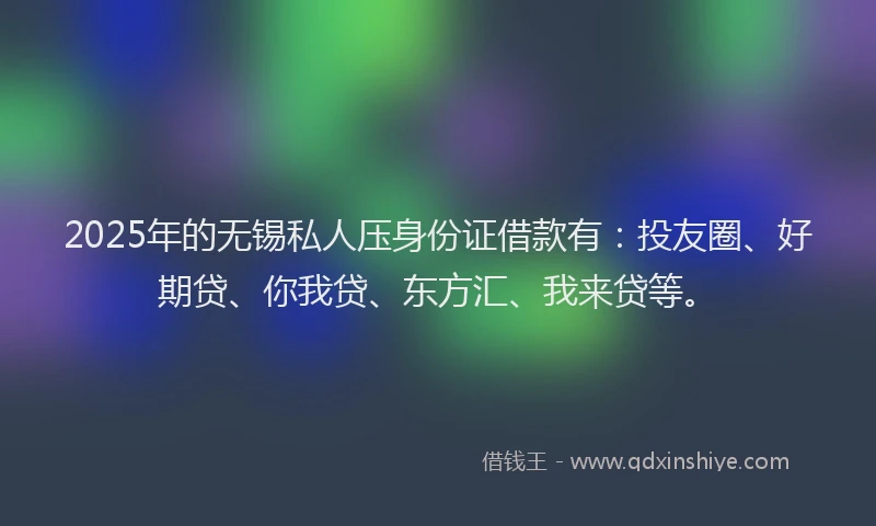 2025年的无锡私人压身份证借款有：投友圈、好期贷、你我贷、东方汇、我来贷等。