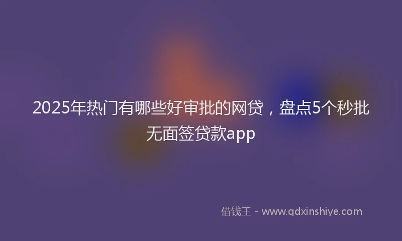 2025年热门有哪些好审批的网贷，盘点5个秒批无面签贷款app