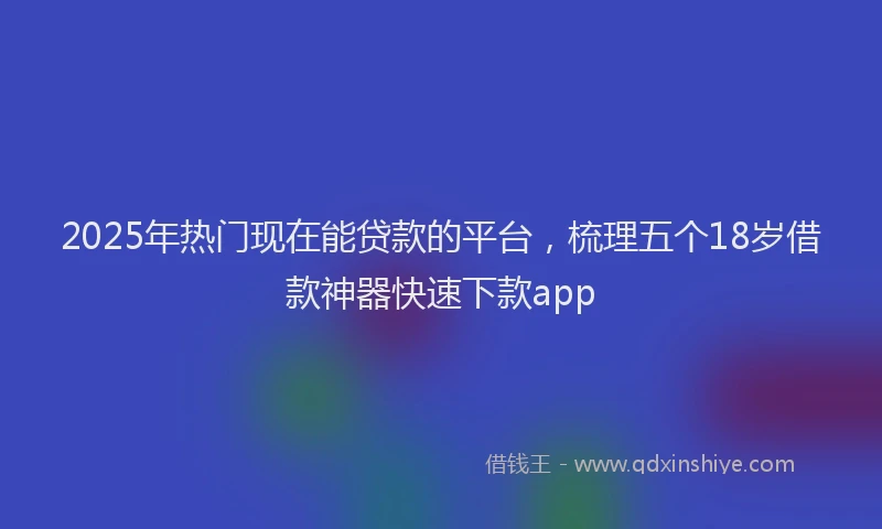 2025年热门现在能贷款的平台，梳理五个18岁借款神器快速下款app