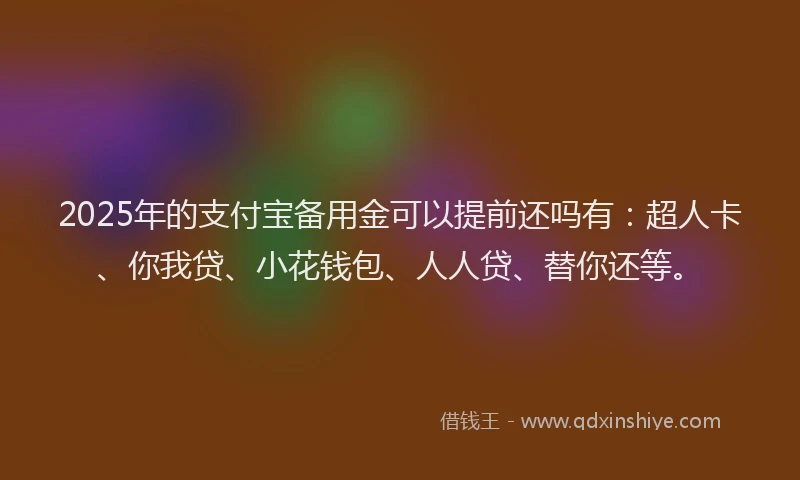 2025年的支付宝备用金可以提前还吗有：超人卡、你我贷、小花钱包、人人贷、替你还等。