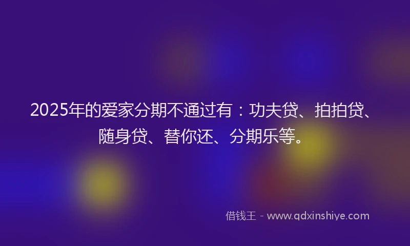 2025年的爱家分期不通过有：功夫贷、拍拍贷、随身贷、替你还、分期乐等。