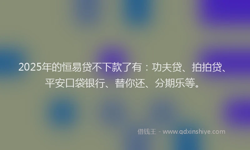 2025年的恒易贷不下款了有：功夫贷、拍拍贷、平安口袋银行、替你还、分期乐等。